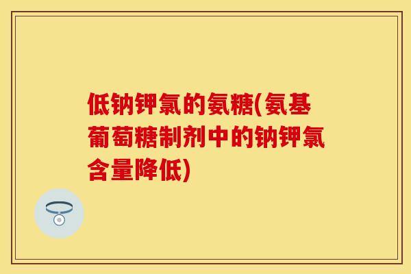 低钠钾氯的氨糖(氨基葡萄糖制剂中的钠钾氯含量降低) 低钠钾氯的氨糖(氨基葡萄糖制剂中的钠钾氯含量降低)