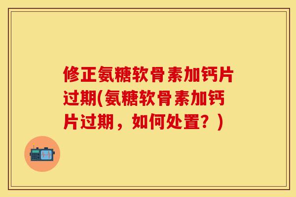 修正氨糖软骨素加钙片过期(氨糖软骨素加钙片过期，如何处置？)