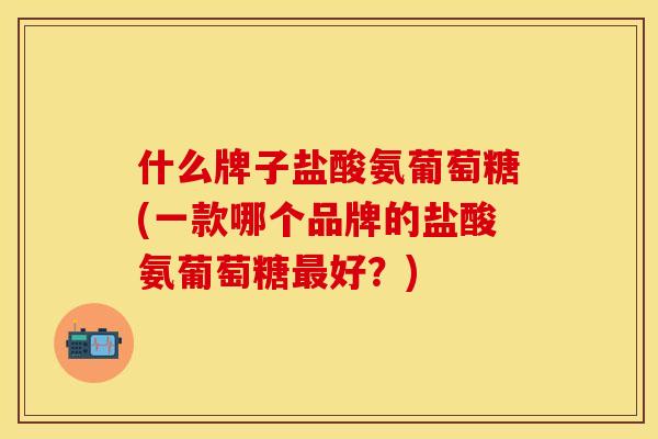 什么牌子盐酸氨葡萄糖(一款哪个品牌的盐酸氨葡萄糖最好？)