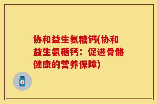 协和益生氨糖钙(协和益生氨糖钙:促进骨骼健康的营养保障) 协和益生氨糖钙(协和益生氨糖钙:促进骨骼健康的营养保障)