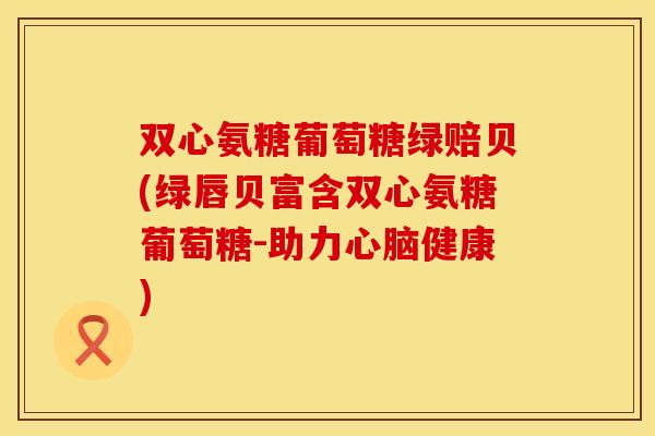 双心氨糖葡萄糖绿赔贝(绿唇贝富含双心氨糖葡萄糖-助力健康) 双心氨糖葡萄糖绿赔贝(绿唇贝富含双心氨糖葡萄糖-助力健康)