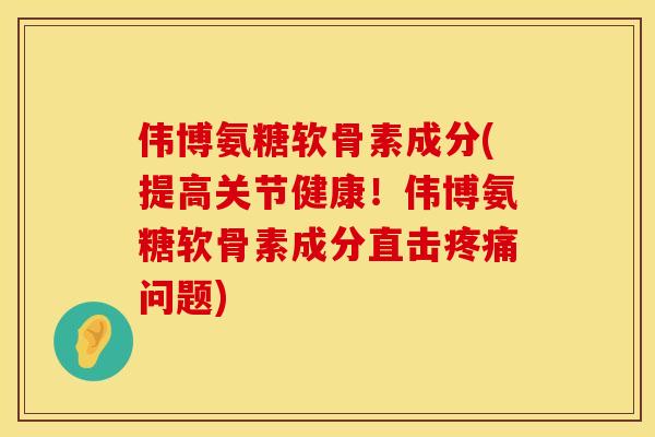 伟博氨糖软骨素成分(提高关节健康!伟博氨糖软骨素成分直击疼痛问题)