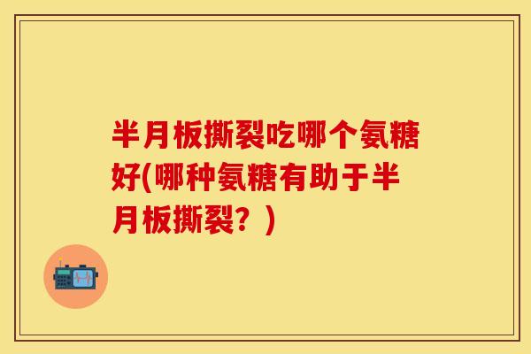 半月板撕裂吃哪个氨糖好(哪种氨糖有助于半月板撕裂？)