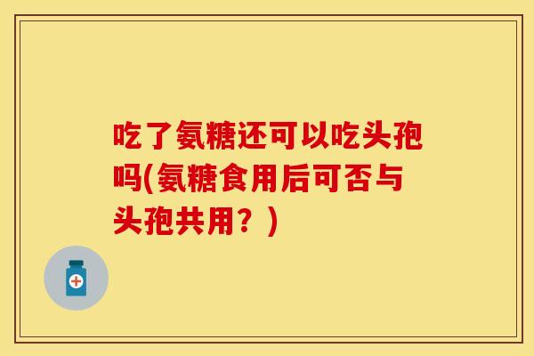 吃了氨糖还可以吃头孢吗(氨糖食用后可否与头孢共用？)