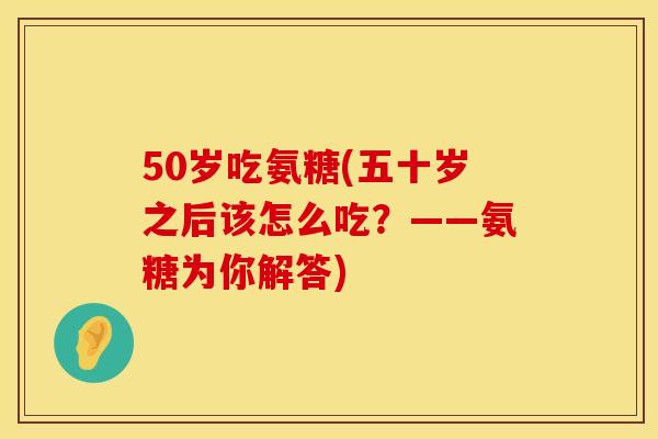 50岁吃氨糖(五十岁之后该怎么吃？——氨糖为你解答)