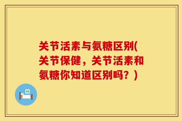 关节活素与氨糖区别(关节保健,关节活素和氨糖你知道区别吗?)