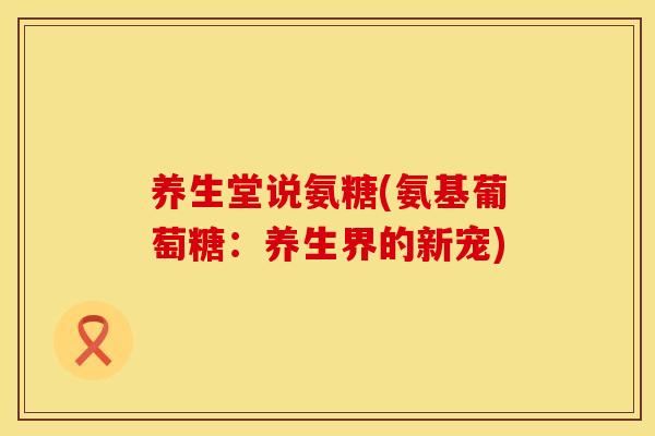 养生堂说氨糖(氨基葡萄糖:养生界的新宠) 养生堂说氨糖(氨基葡萄糖:养生界的新宠)