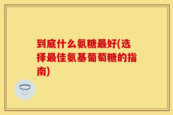 到底什么氨糖最好(选择最佳氨基葡萄糖的指南)