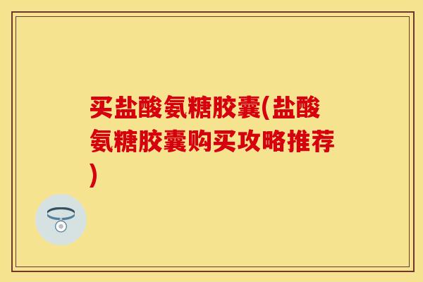 买盐酸氨糖胶囊(盐酸氨糖胶囊购买攻略推荐)