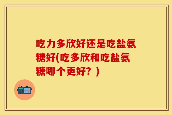 吃力多欣好还是吃盐氨糖好(吃多欣和吃盐氨糖哪个更好?) 吃力多欣好还是吃盐氨糖好(吃多欣和吃盐氨糖哪个更好?)