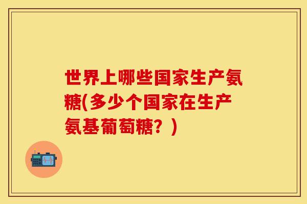世界上哪些国家生产氨糖(多少个国家在生产氨基葡萄糖?) 世界上哪些国家生产氨糖(多少个国家在生产氨基葡萄糖?)