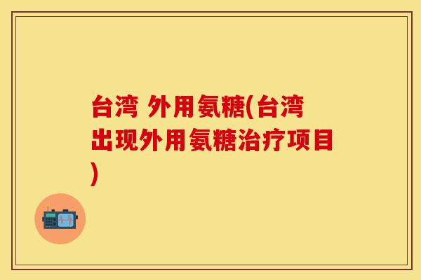 台湾 外用氨糖(台湾出现外用氨糖项目) 台湾 外用氨糖(台湾出现外用氨糖项目)