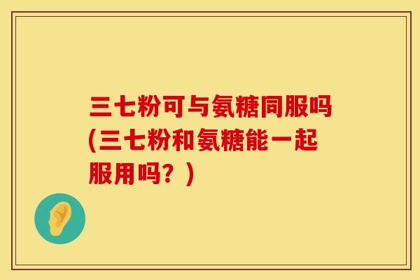 三七粉可与氨糖同服吗(三七粉和氨糖能一起服用吗？)