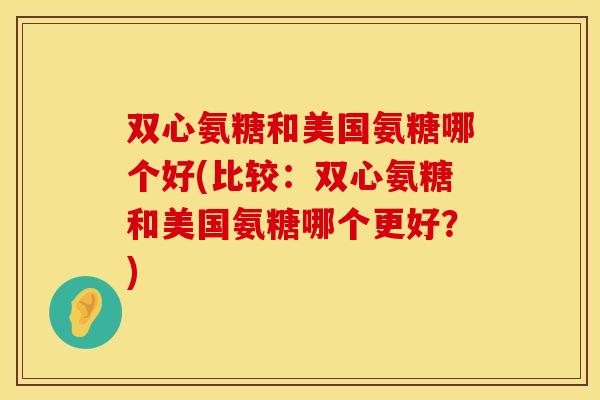 双心氨糖和美国氨糖哪个好(比较：双心氨糖和美国氨糖哪个更好？)