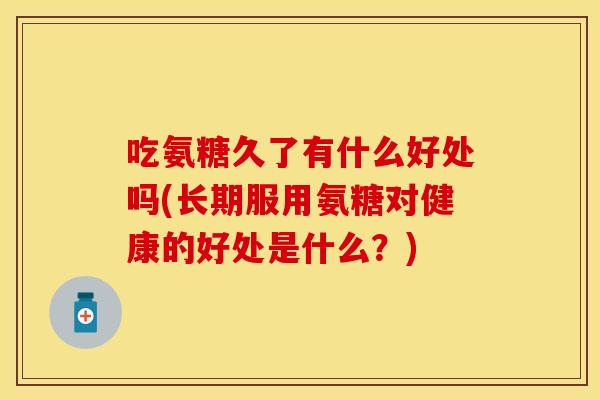 吃氨糖久了有什么好处吗(长期服用氨糖对健康的好处是什么？)