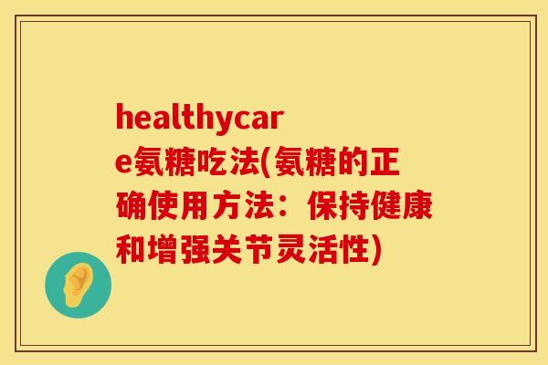 healthycare氨糖吃法(氨糖的正确使用方法：保持健康和增强关节灵活性)