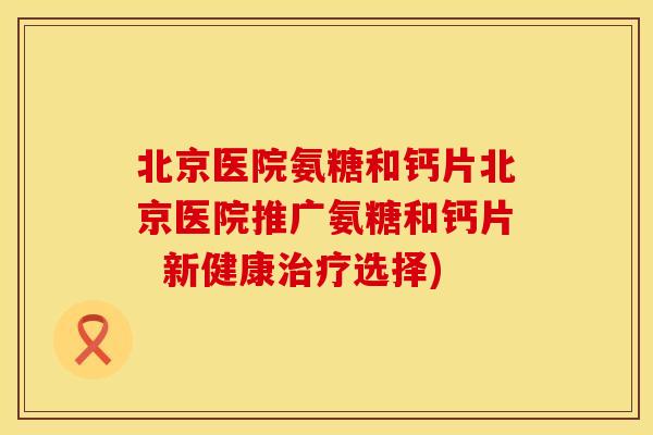北京医院氨糖和钙片北京医院推广氨糖和钙片 新健康选择) 北京医院氨糖和钙片北京医院推广氨糖和钙片 新健康选择)