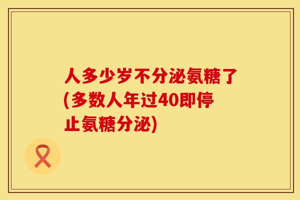 人多少岁不分泌氨糖了(多数人年过40即停止氨糖分泌)