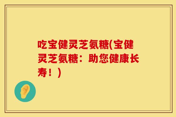 吃宝健灵芝氨糖(宝健灵芝氨糖：助您健康长寿！)