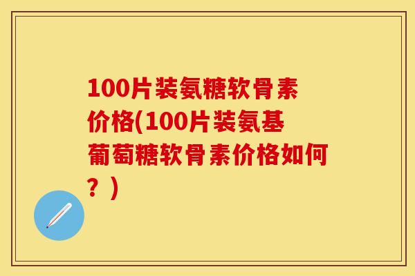 100片装氨糖软骨素价格(100片装氨基葡萄糖软骨素价格如何？)