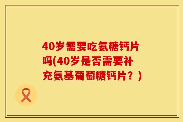 40岁需要吃氨糖钙片吗(40岁是否需要补充氨基葡萄糖钙片?)