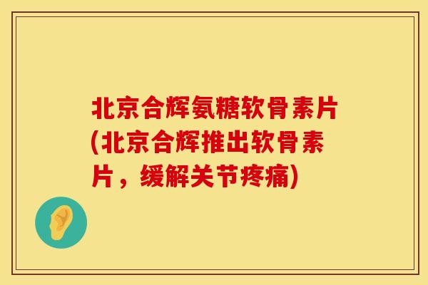 北京合辉氨糖软骨素片(北京合辉推出软骨素片,缓解关节疼痛)