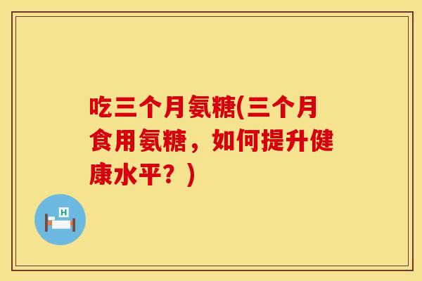 吃三个月氨糖(三个月食用氨糖，如何提升健康水平？)