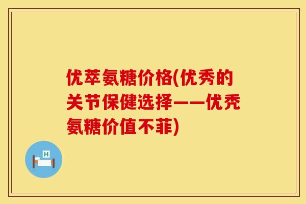 优萃氨糖价格(优秀的关节保健选择——优秃氨糖价值不菲)