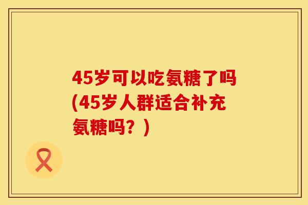 45岁可以吃氨糖了吗(45岁人群适合补充氨糖吗?)