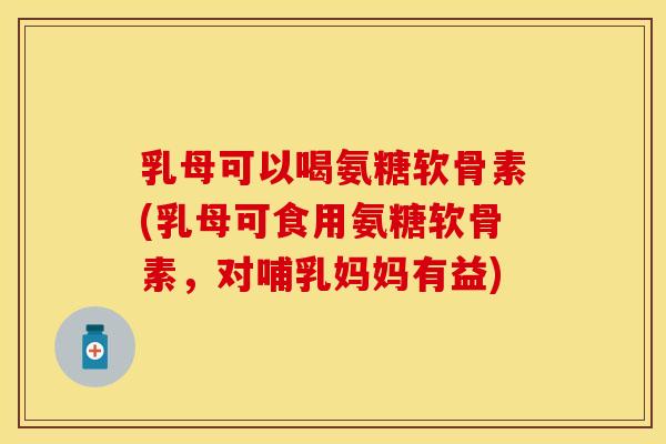 乳母可以喝氨糖软骨素(乳母可食用氨糖软骨素，对哺乳妈妈有益)