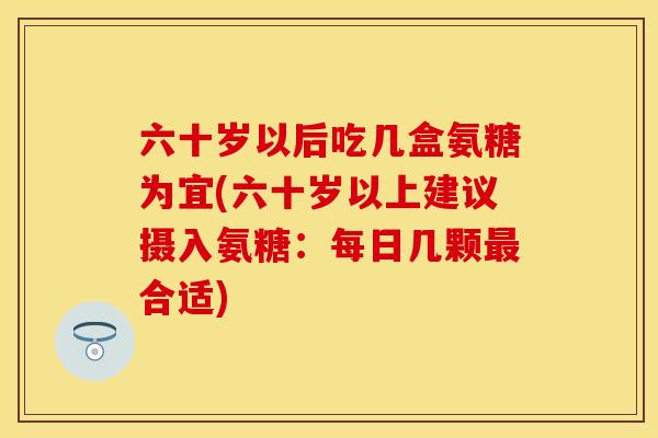 六十岁以后吃几盒氨糖为宜(六十岁以上建议摄入氨糖:每日几颗合适) 六十岁以后吃几盒氨糖为宜(六十岁以上建议摄入氨糖:每日几颗合适)
