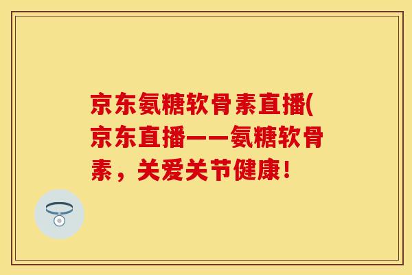 京东氨糖软骨素直播(京东直播——氨糖软骨素，关爱关节健康！