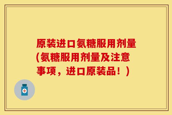 原装进口氨糖服用剂量(氨糖服用剂量及注意事项,进口原装品!)