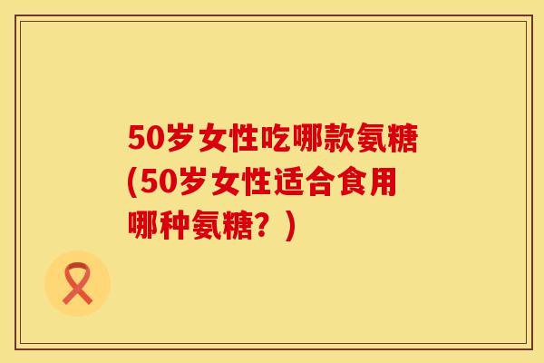 50岁女性吃哪款氨糖(50岁女性适合食用哪种氨糖?)