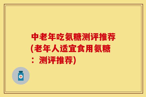 中老年吃氨糖测评推荐(老年人适宜食用氨糖：测评推荐)