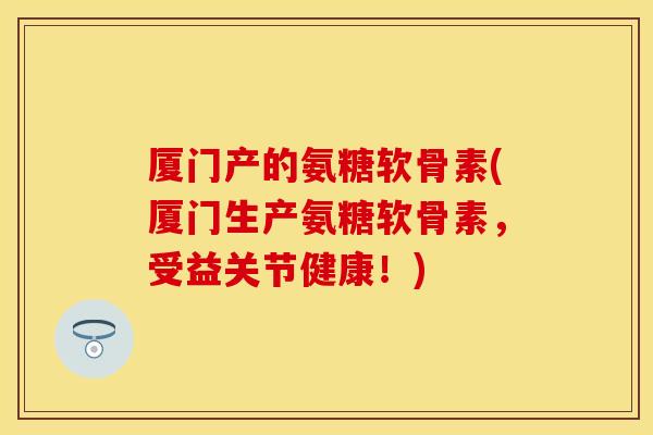 厦门产的氨糖软骨素(厦门生产氨糖软骨素，受益关节健康！)