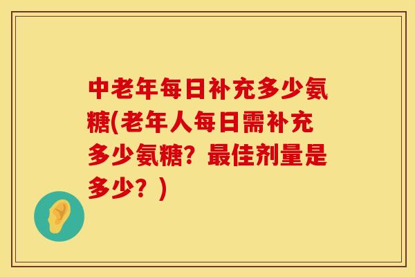 中老年每日补充多少氨糖(老年人每日需补充多少氨糖？最佳剂量是多少？)
