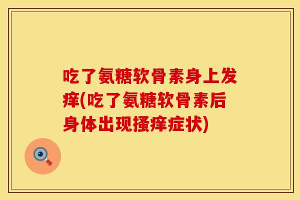 吃了氨糖软骨素身上发痒(吃了氨糖软骨素后身体出现搔痒症状)