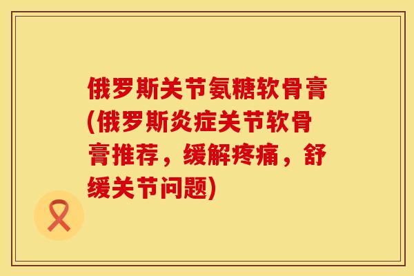 俄罗斯关节氨糖软骨膏(俄罗斯炎症关节软骨膏推荐，缓解疼痛，舒缓关节问题)