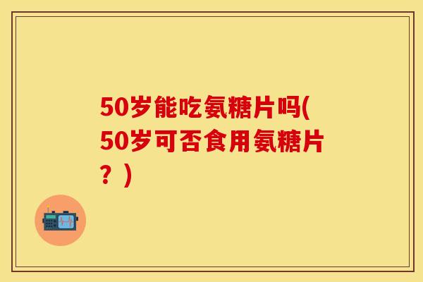 50岁能吃氨糖片吗(50岁可否食用氨糖片?)