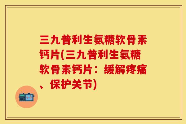 三九普利生氨糖软骨素钙片(三九普利生氨糖软骨素钙片：缓解疼痛、保护关节)
