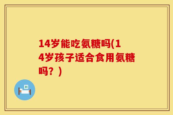 14岁能吃氨糖吗(14岁孩子适合食用氨糖吗?)