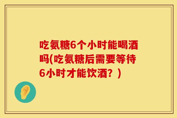 吃氨糖6个小时能喝酒吗(吃氨糖后需要等待6小时才能饮酒?)