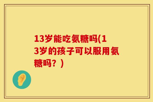 13岁能吃氨糖吗(13岁的孩子可以服用氨糖吗？)