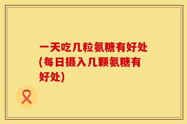 一天吃几粒氨糖有好处(每日摄入几颗氨糖有好处)