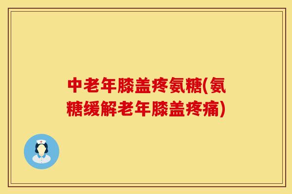 中老年膝盖疼氨糖(氨糖缓解老年膝盖) 中老年膝盖疼氨糖(氨糖缓解老年膝盖)