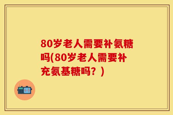 80岁老人需要补氨糖吗(80岁老人需要补充氨基糖吗?) 80岁老人需要补氨糖吗(80岁老人需要补充氨基糖吗?)