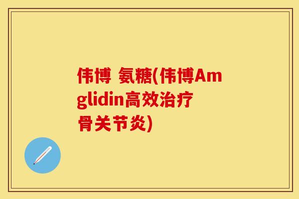伟博 氨糖(伟博Amglidin高效治疗骨关节炎)