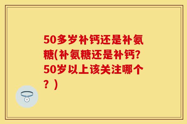 50多岁补钙还是补氨糖(补氨糖还是补钙？50岁以上该关注哪个？)