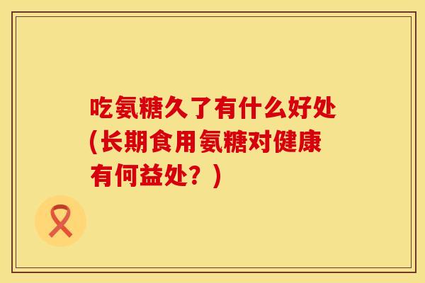 吃氨糖久了有什么好处(长期食用氨糖对健康有何益处?) 吃氨糖久了有什么好处(长期食用氨糖对健康有何益处?)